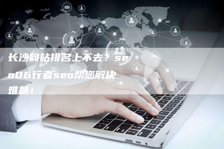 长沙网站排名上不去？seo06行者seo帮您解决难题！