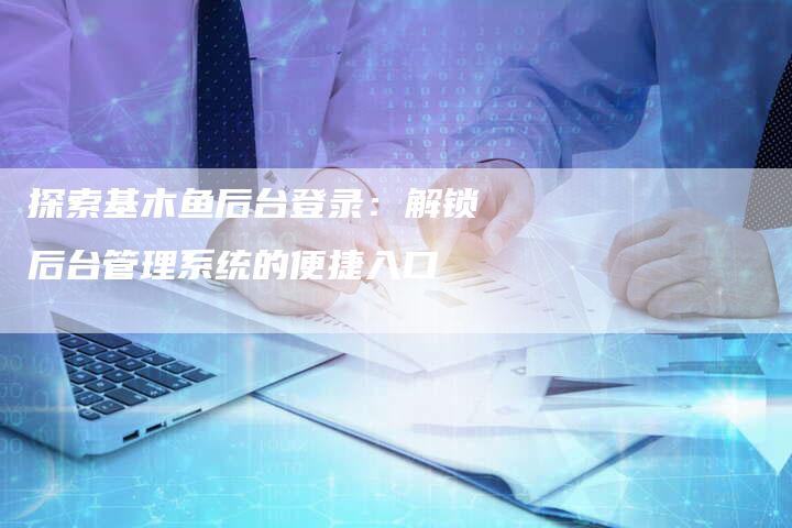 探索基木鱼后台登录：解锁后台管理系统的便捷入口