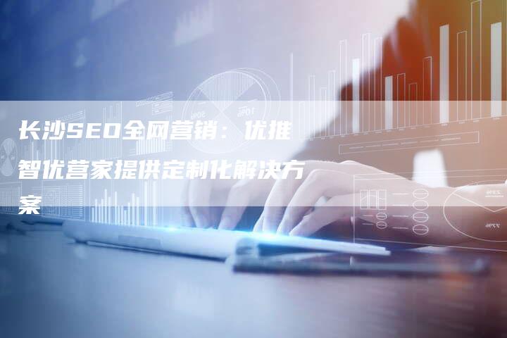 长沙SEO全网营销：优推智优营家提供定制化解决方案-速发外链网